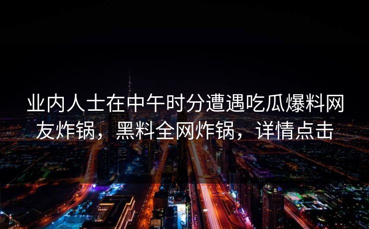 业内人士在中午时分遭遇吃瓜爆料网友炸锅，黑料全网炸锅，详情点击