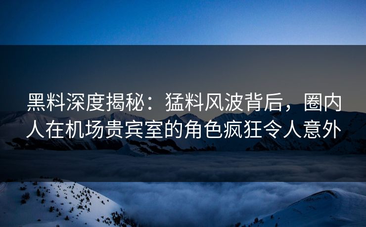 黑料深度揭秘：猛料风波背后，圈内人在机场贵宾室的角色疯狂令人意外
