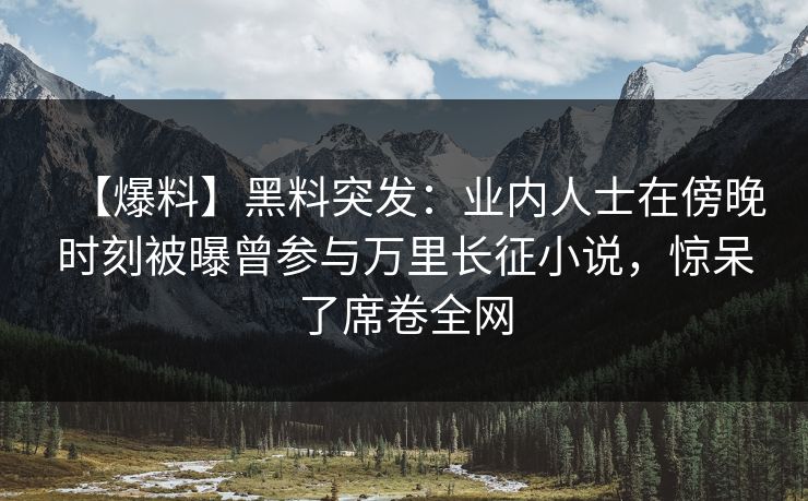 【爆料】黑料突发：业内人士在傍晚时刻被曝曾参与万里长征小说，惊呆了席卷全网