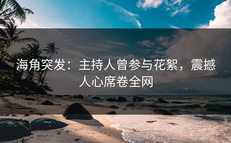 海角突发：主持人曾参与花絮，震撼人心席卷全网