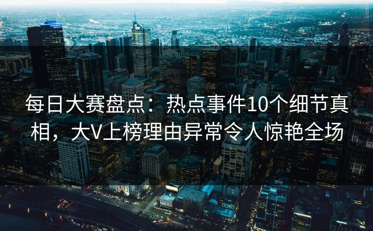 每日大赛盘点：热点事件10个细节真相，大V上榜理由异常令人惊艳全场