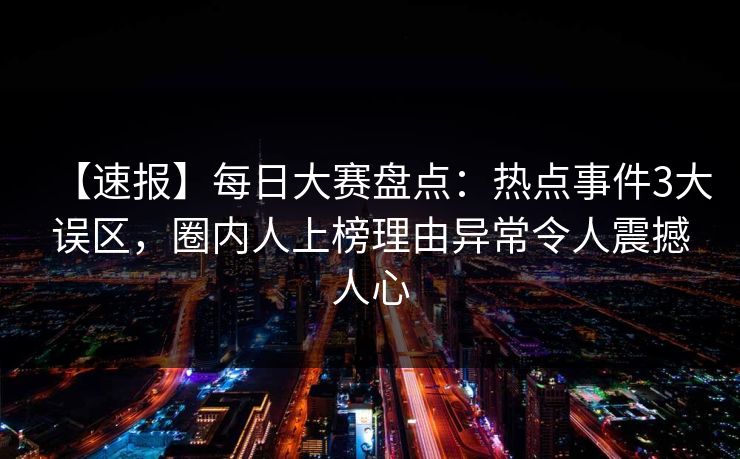 【速报】每日大赛盘点：热点事件3大误区，圈内人上榜理由异常令人震撼人心
