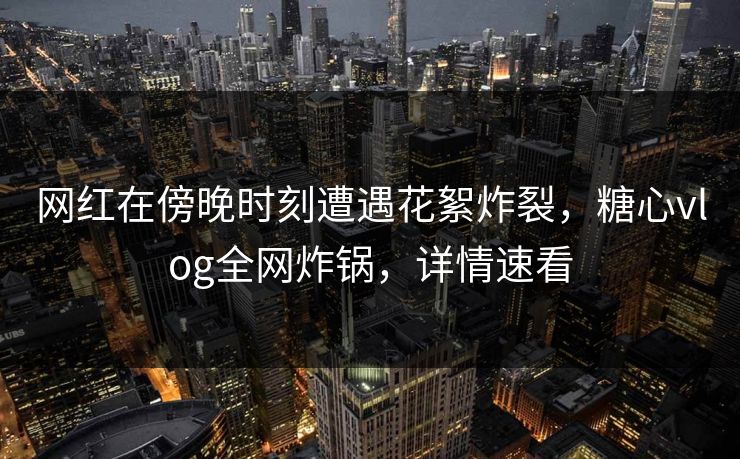 网红在傍晚时刻遭遇花絮炸裂，糖心vlog全网炸锅，详情速看