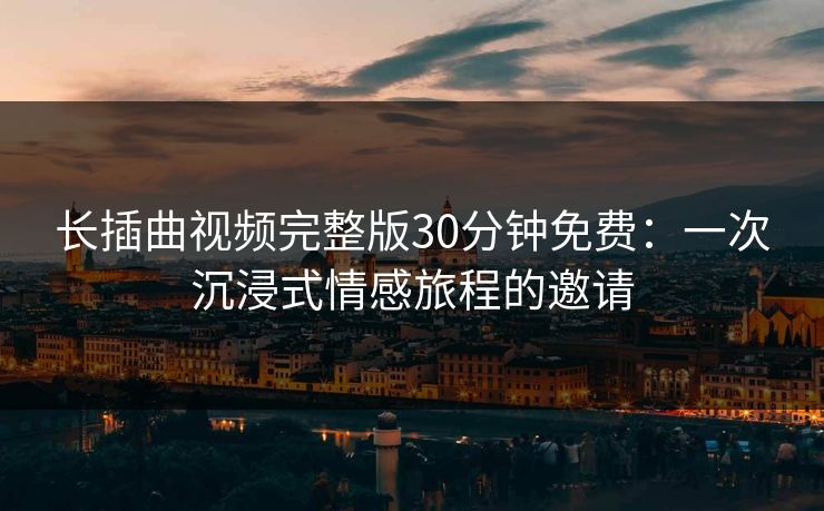 长插曲视频完整版30分钟免费：一次沉浸式情感旅程的邀请