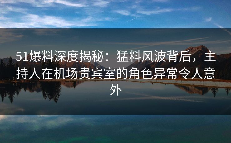51爆料深度揭秘：猛料风波背后，主持人在机场贵宾室的角色异常令人意外