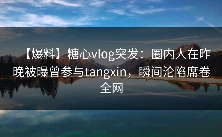 【爆料】糖心vlog突发：圈内人在昨晚被曝曾参与tangxin，瞬间沦陷席卷全网