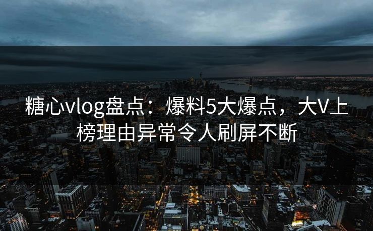 糖心vlog盘点：爆料5大爆点，大V上榜理由异常令人刷屏不断