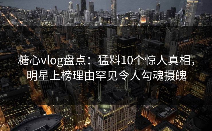 糖心vlog盘点：猛料10个惊人真相，明星上榜理由罕见令人勾魂摄魄