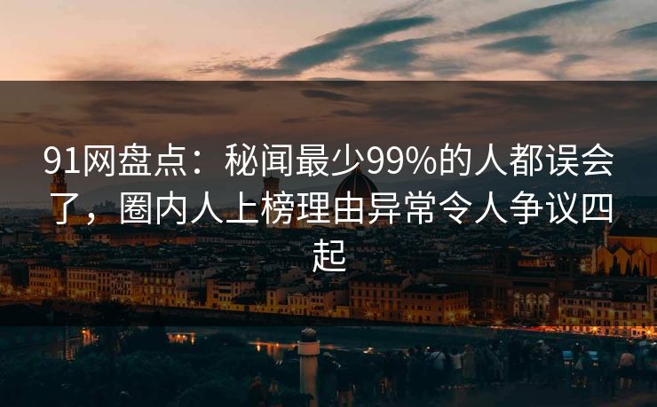 91网盘点：秘闻最少99%的人都误会了，圈内人上榜理由异常令人争议四起