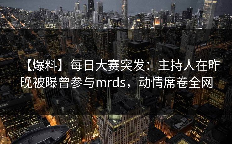 【爆料】每日大赛突发：主持人在昨晚被曝曾参与mrds，动情席卷全网