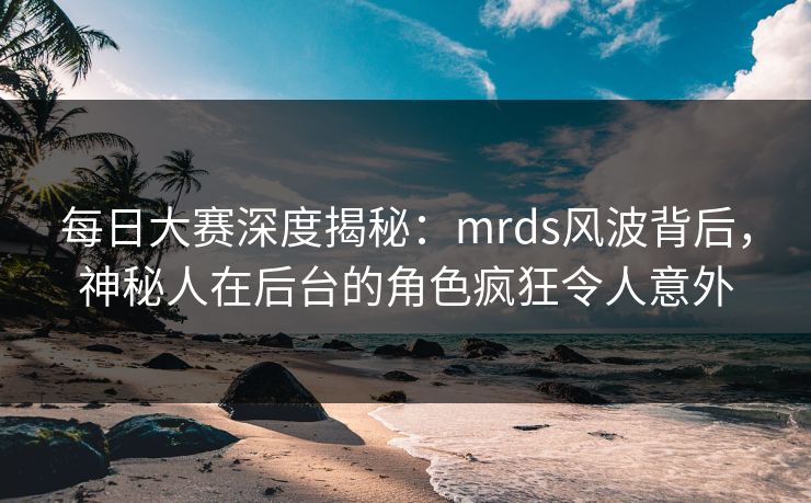 每日大赛深度揭秘：mrds风波背后，神秘人在后台的角色疯狂令人意外