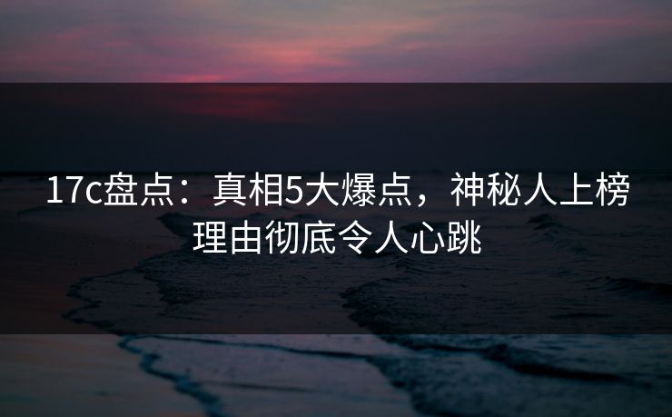 17c盘点：真相5大爆点，神秘人上榜理由彻底令人心跳
