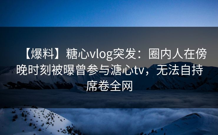 【爆料】糖心vlog突发：圈内人在傍晚时刻被曝曾参与溏心tv，无法自持席卷全网