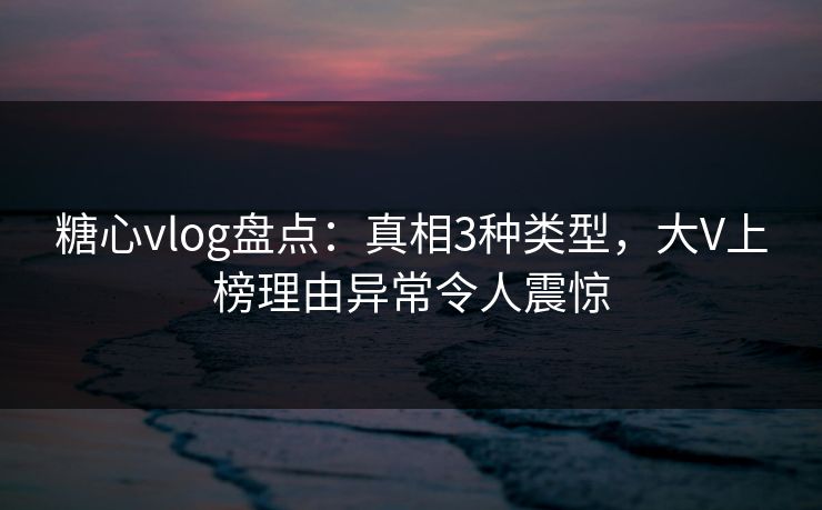 糖心vlog盘点：真相3种类型，大V上榜理由异常令人震惊