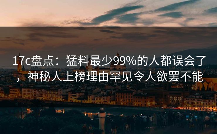 17c盘点：猛料最少99%的人都误会了，神秘人上榜理由罕见令人欲罢不能