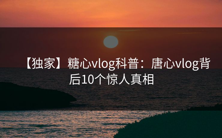 【独家】糖心vlog科普：唐心vlog背后10个惊人真相