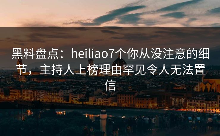 黑料盘点：heiliao7个你从没注意的细节，主持人上榜理由罕见令人无法置信