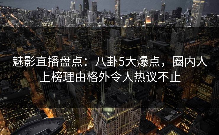 魅影直播盘点：八卦5大爆点，圈内人上榜理由格外令人热议不止