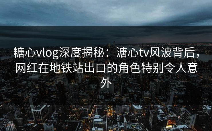 糖心vlog深度揭秘：溏心tv风波背后，网红在地铁站出口的角色特别令人意外