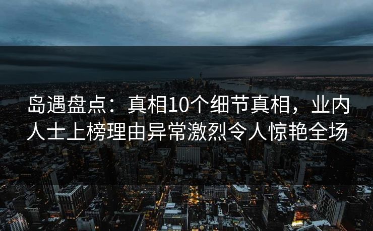 岛遇盘点:真相10个细节真相,业内人士上榜理由异常激烈令人惊艳全场