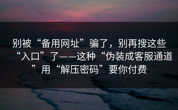 别被“备用网址”骗了，别再搜这些“入口”了——这种“伪装成客服通道”用“解压密码”要你付费