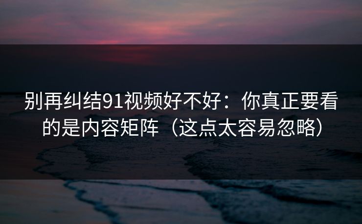 别再纠结91视频好不好：你真正要看的是内容矩阵（这点太容易忽略）