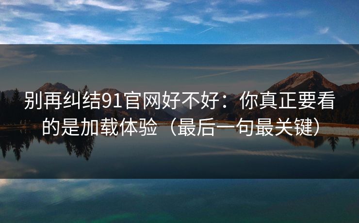别再纠结91官网好不好：你真正要看的是加载体验（最后一句最关键）